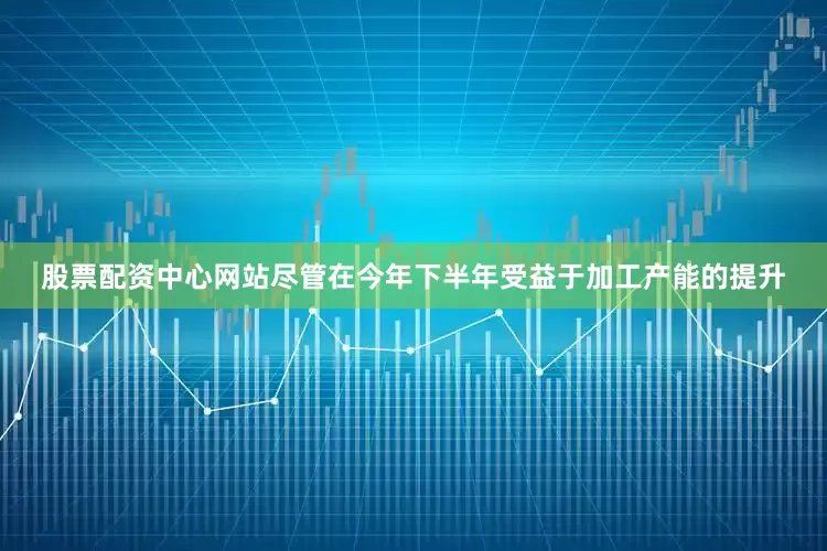 股票配资中心网站尽管在今年下半年受益于加工产能的提升