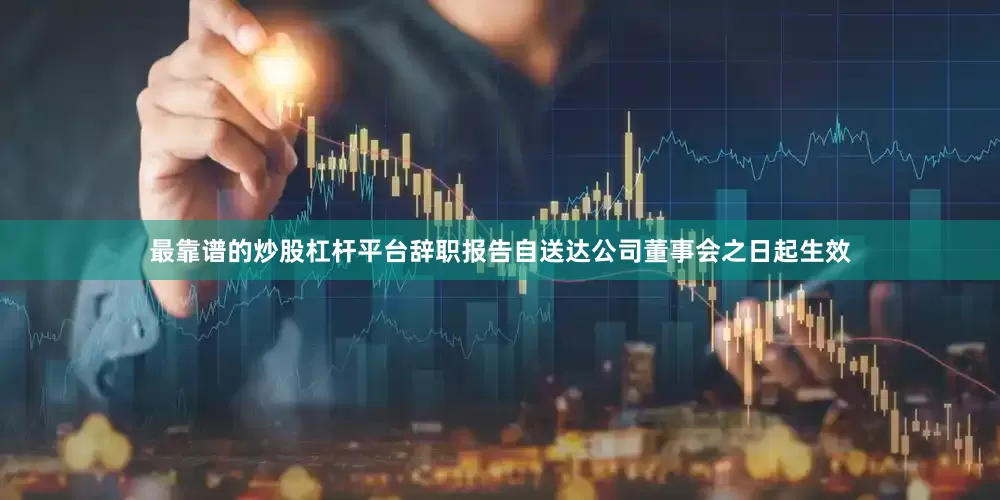 最靠谱的炒股杠杆平台辞职报告自送达公司董事会之日起生效