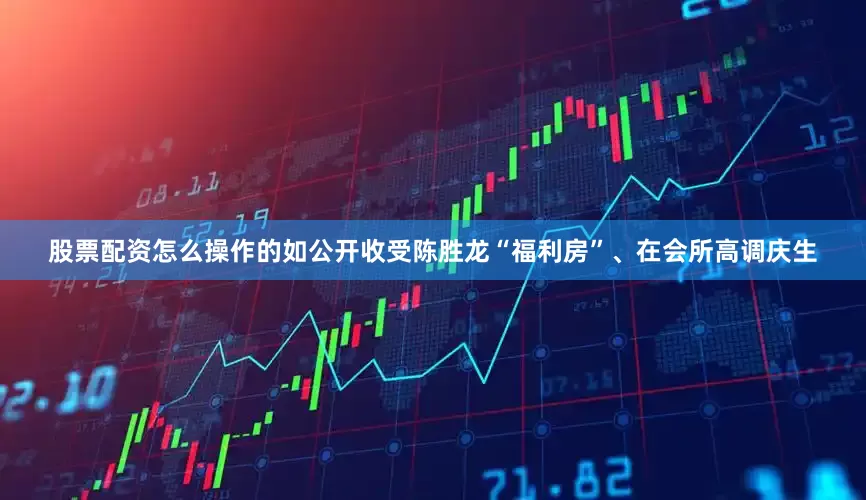 股票配资怎么操作的如公开收受陈胜龙“福利房”、在会所高调庆生