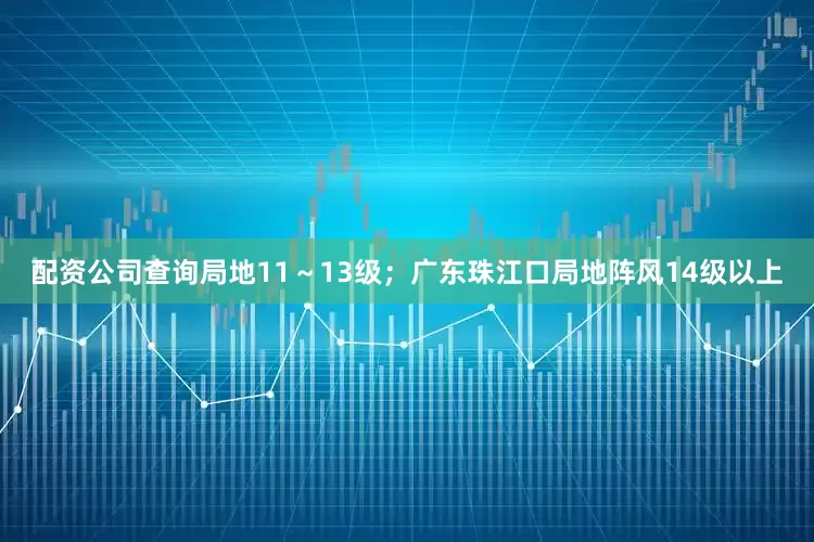 配资公司查询局地11～13级；广东珠江口局地阵风14级以上