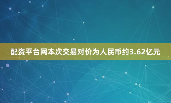 配资平台网本次交易对价为人民币约3.62亿元