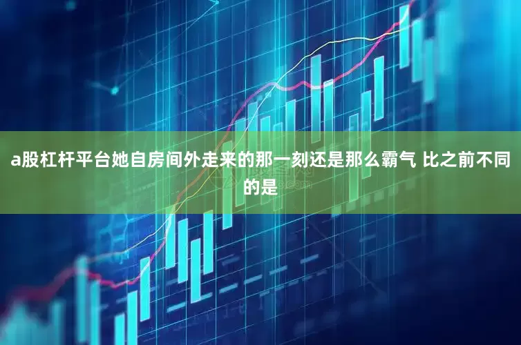 a股杠杆平台她自房间外走来的那一刻还是那么霸气 比之前不同的是
